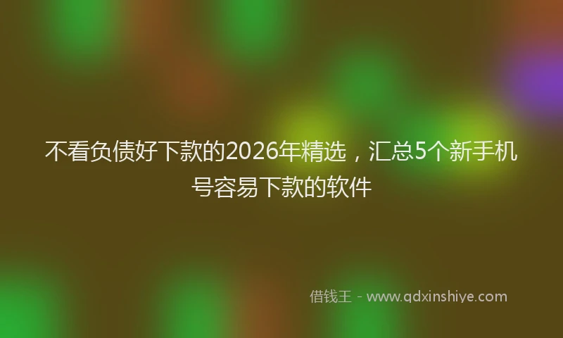 不看负债好下款的2026年精选，汇总5个新手机号容易下款的软件