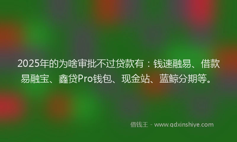 2025年的为啥审批不过贷款有：钱速融易、借款易融宝、鑫贷Pro钱包、现金站、蓝鲸分期等。