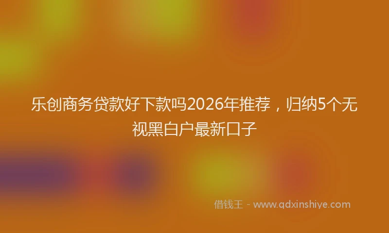 乐创商务贷款好下款吗2026年推荐，归纳5个无视黑白户最新口子