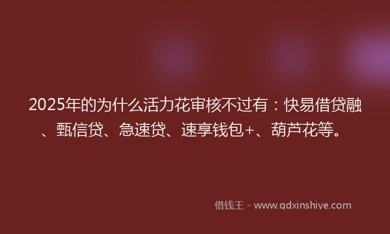 2025年的为什么活力花审核不过有：快易借贷融、甄信贷、急速贷、速享钱包+、葫芦花等。