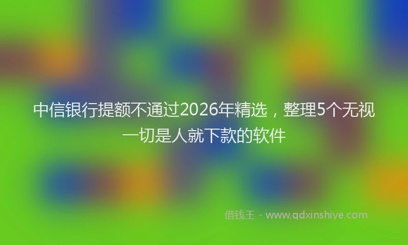 中信银行提额不通过2026年精选，整理5个无视一切是人就下款的软件