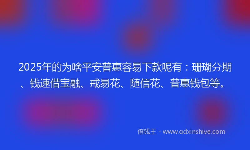 2025年的为啥平安普惠容易下款呢有：珊瑚分期、钱速借宝融、戒易花、随信花、普惠钱包等。