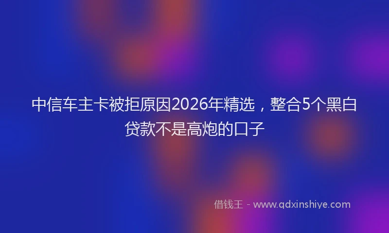 中信车主卡被拒原因2026年精选，整合5个黑白贷款不是高炮的口子