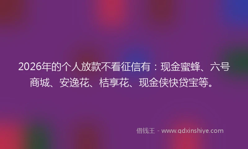 2026年的个人放款不看征信有：现金蜜蜂、六号商城、安逸花、桔享花、现金侠快贷宝等。