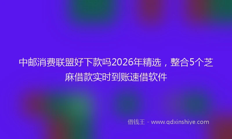 中邮消费联盟好下款吗2026年精选，整合5个芝麻借款实时到账速借软件