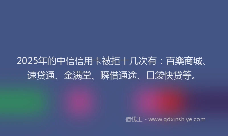 2025年的中信信用卡被拒十几次有：百樂商城、速贷通、金满堂、瞬借通途、口袋快贷等。