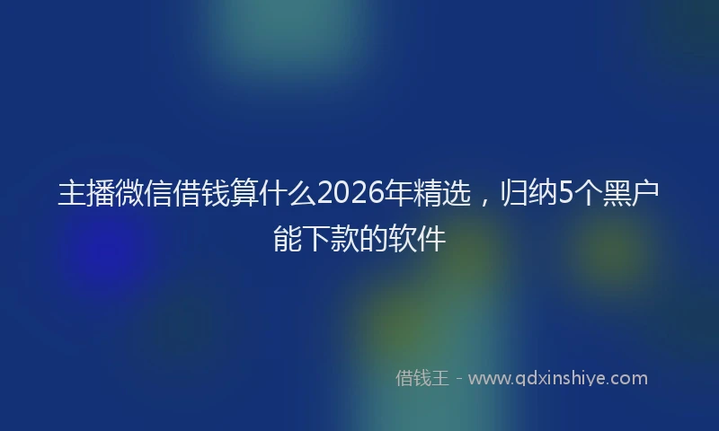 主播微信借钱算什么2026年精选，归纳5个黑户能下款的软件