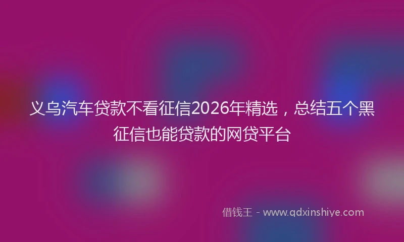 义乌汽车贷款不看征信2026年精选，总结五个黑征信也能贷款的网贷平台