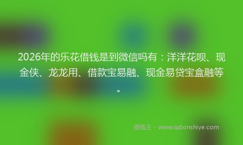 2026年的乐花借钱是到微信吗有：洋洋花呗、现金侠、龙龙用、借款宝易融、现金易贷宝盒融等。