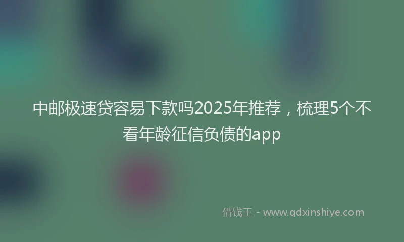 中邮极速贷容易下款吗2025年推荐，梳理5个不看年龄征信负债的app
