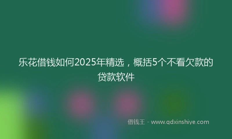 乐花借钱如何2025年精选，概括5个不看欠款的贷款软件