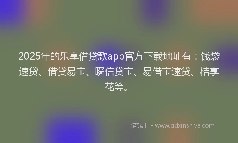 2025年的乐享借贷款app官方下载地址有：钱袋速贷、借贷易宝、瞬信贷宝、易借宝速贷、桔享花等。