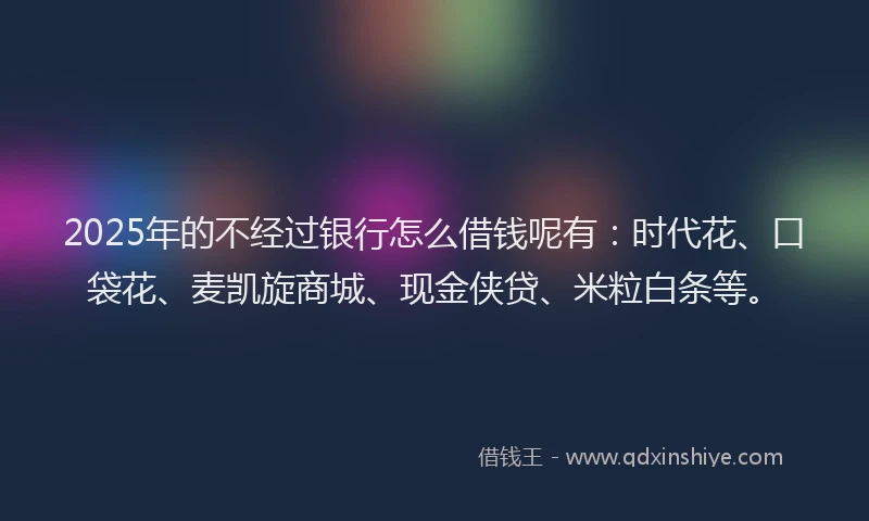 2025年的不经过银行怎么借钱呢有：时代花、口袋花、麦凯旋商城、现金侠贷、米粒白条等。