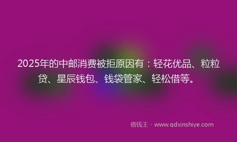 2025年的中邮消费被拒原因有：轻花优品、粒粒贷、星辰钱包、钱袋管家、轻松借等。