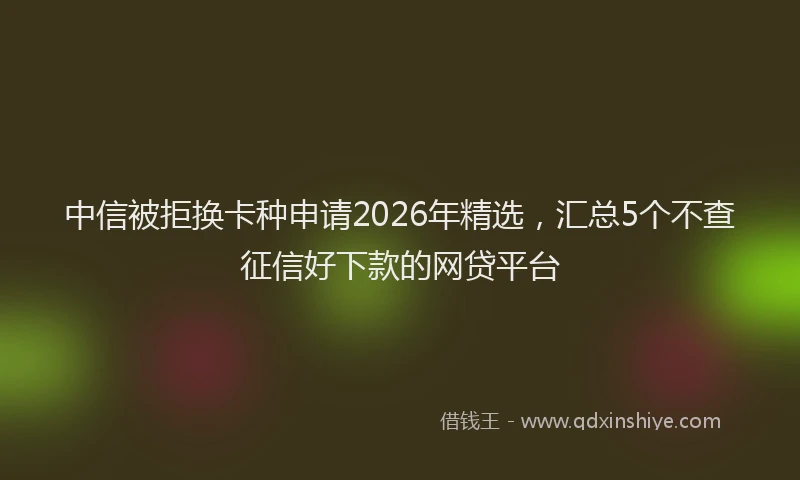 中信被拒换卡种申请2026年精选,汇总5个不查征信好下款的网贷平台
