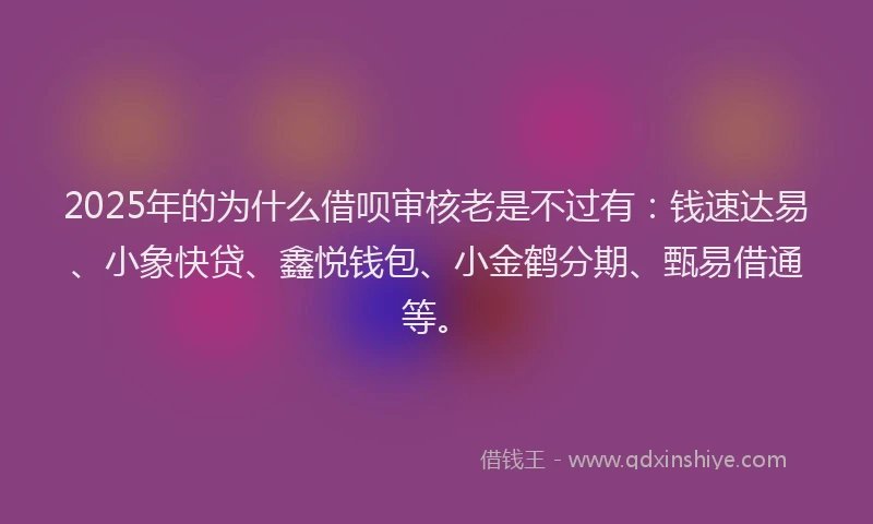2025年的为什么借呗审核老是不过有：钱速达易、小象快贷、鑫悦钱包、小金鹤分期、甄易借通等。