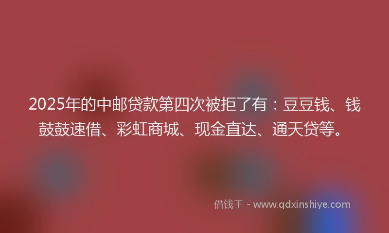 2025年的中邮贷款第四次被拒了有：豆豆钱、钱鼓鼓速借、彩虹商城、现金直达、通天贷等。