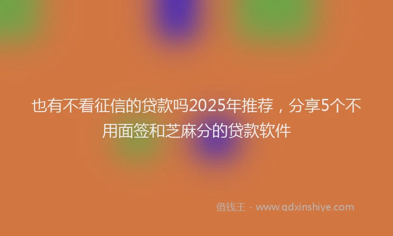 也有不看征信的贷款吗2025年推荐，分享5个不用面签和芝麻分的贷款软件