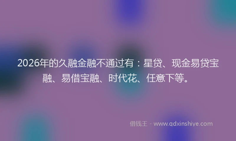 2026年的久融金融不通过有：星贷、现金易贷宝融、易借宝融、时代花、任意下等。