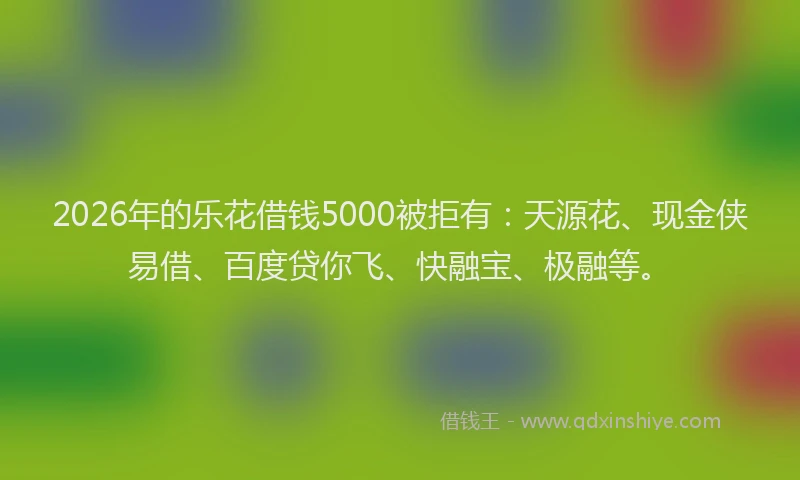 2026年的乐花借钱5000被拒有：天源花、现金侠易借、百度贷你飞、快融宝、极融等。