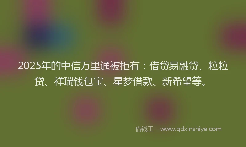 2025年的中信万里通被拒有：借贷易融贷、粒粒贷、祥瑞钱包宝、星梦借款、新希望等。