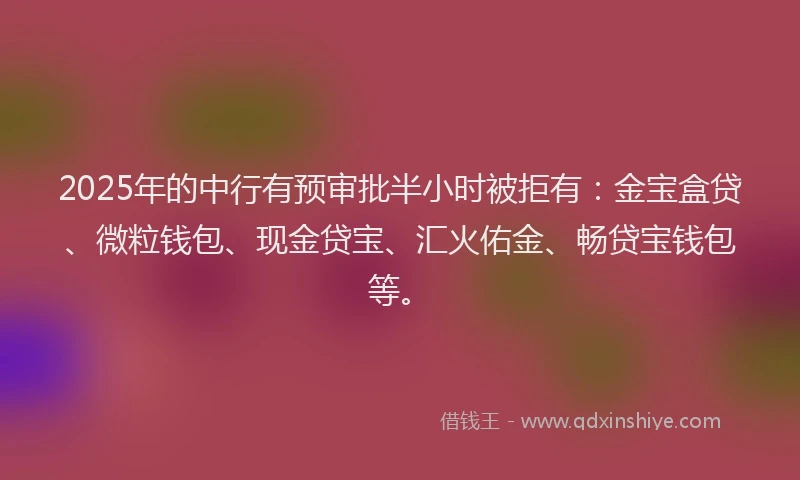 2025年的中行有预审批半小时被拒有：金宝盒贷、微粒钱包、现金贷宝、汇火佑金、畅贷宝钱包等。