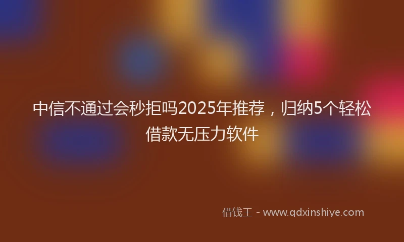 中信不通过会秒拒吗2025年推荐，归纳5个轻松借款无压力软件