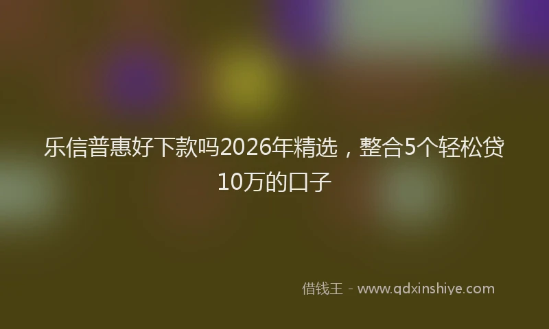乐信普惠好下款吗2026年精选，整合5个轻松贷10万的口子
