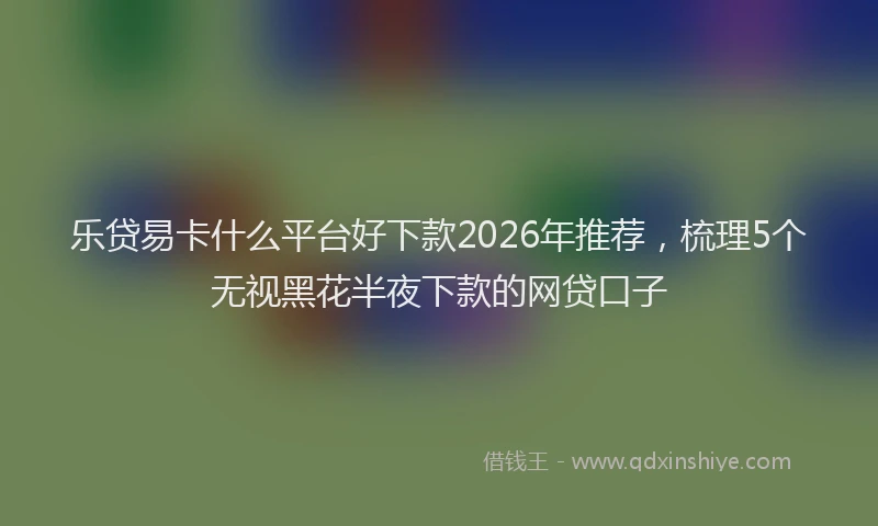 乐贷易卡什么平台好下款2026年推荐，梳理5个无视黑花半夜下款的网贷口子