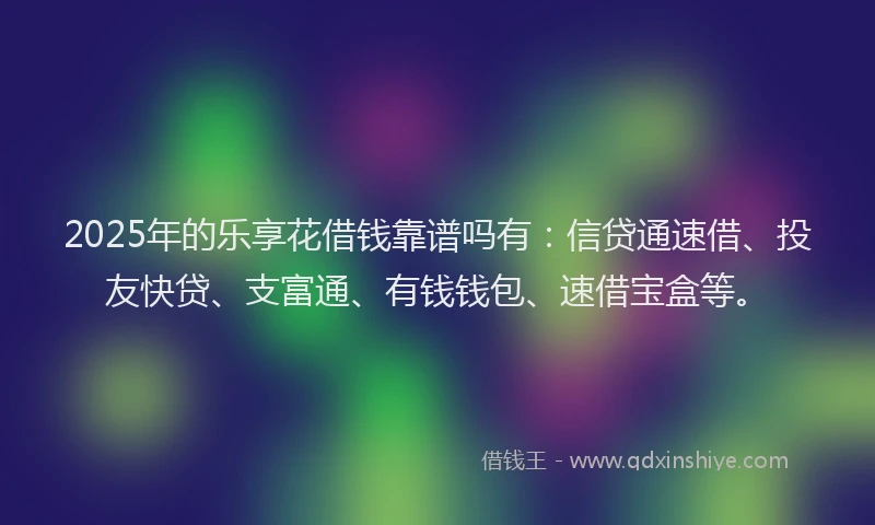 2025年的乐享花借钱靠谱吗有：信贷通速借、投友快贷、支富通、有钱钱包、速借宝盒等。