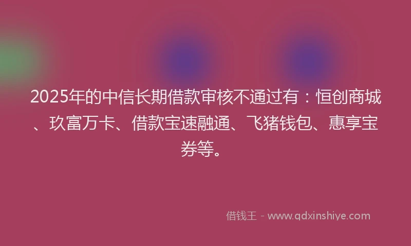 2025年的中信长期借款审核不通过有：恒创商城、玖富万卡、借款宝速融通、飞猪钱包、惠享宝券等。