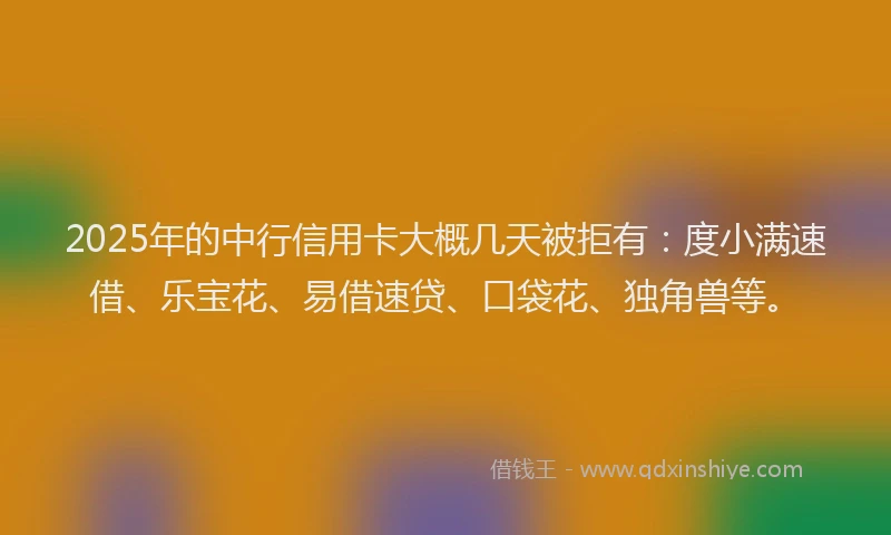 2025年的中行信用卡大概几天被拒有：度小满速借、乐宝花、易借速贷、口袋花、独角兽等。