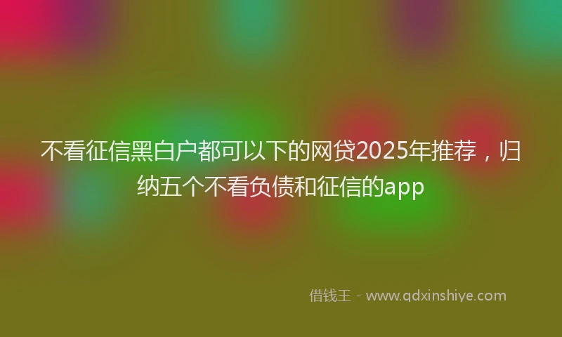 不看征信黑白户都可以下的网贷2025年推荐，归纳五个不看负债和征信的app