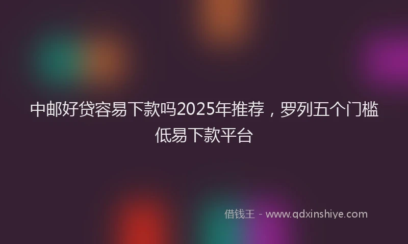中邮好贷容易下款吗2025年推荐，罗列五个门槛低易下款平台