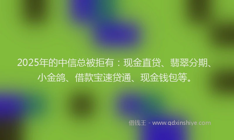 2025年的中信总被拒有：现金直贷、翡翠分期、小金鸽、借款宝速贷通、现金钱包等。