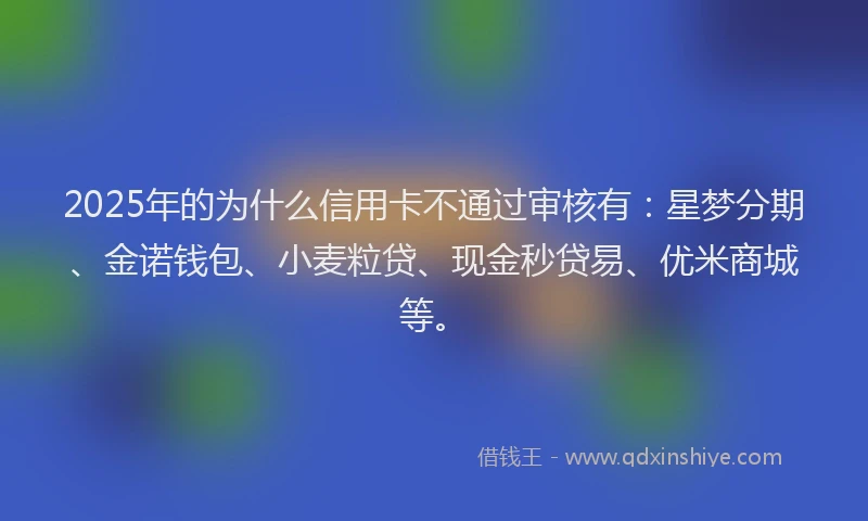 2025年的为什么信用卡不通过审核有：星梦分期、金诺钱包、小麦粒贷、现金秒贷易、优米商城等。