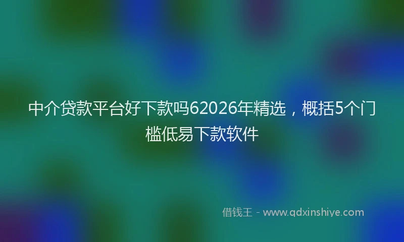 中介贷款平台好下款吗62026年精选，概括5个门槛低易下款软件