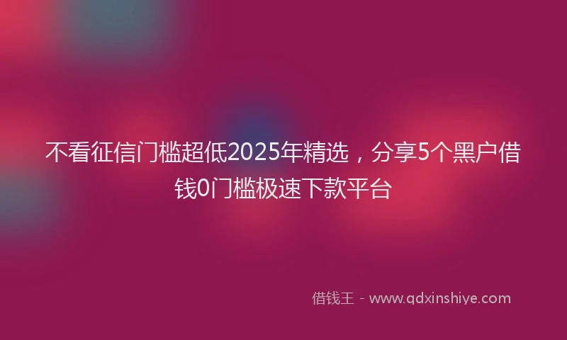 不看征信门槛超低2025年精选，分享5个黑户借钱0门槛极速下款平台