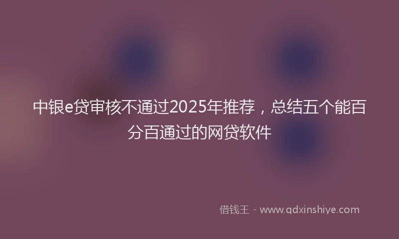 中银e贷审核不通过2025年推荐，总结五个能百分百通过的网贷软件