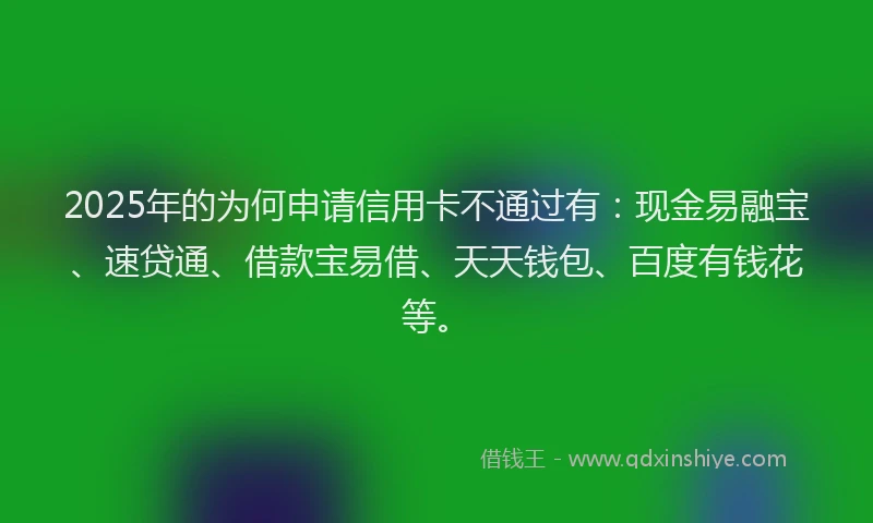 2025年的为何申请信用卡不通过有:现金易融宝、速贷通、借款宝易借、天天钱包、百度有钱花等。