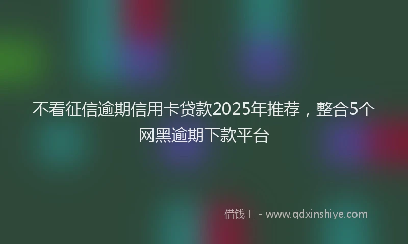 不看征信逾期信用卡贷款2025年推荐，整合5个网黑逾期下款平台