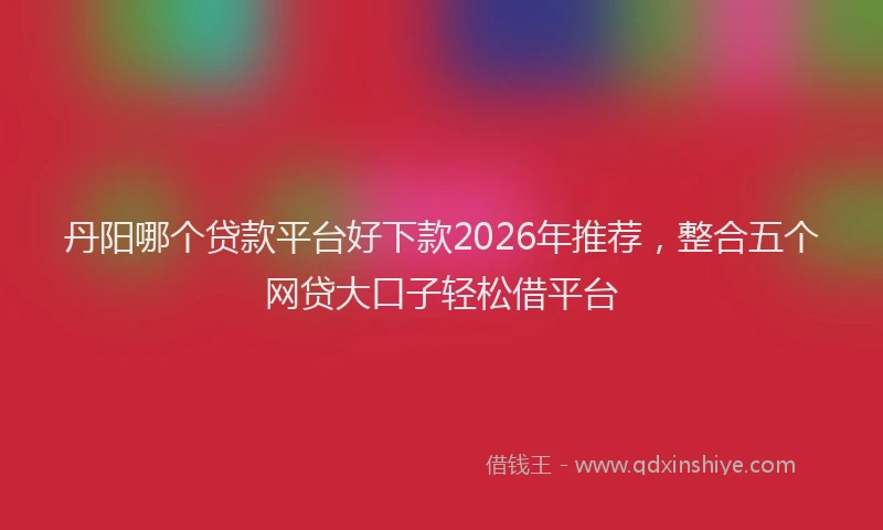 丹阳哪个贷款平台好下款2026年推荐，整合五个网贷大口子轻松借平台