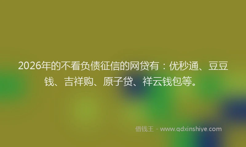 2026年的不看负债征信的网贷有：优秒通、豆豆钱、吉祥购、原子贷、祥云钱包等。