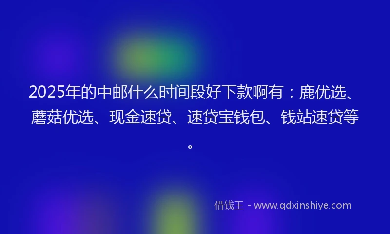 2025年的中邮什么时间段好下款啊有：鹿优选、蘑菇优选、现金速贷、速贷宝钱包、钱站速贷等。