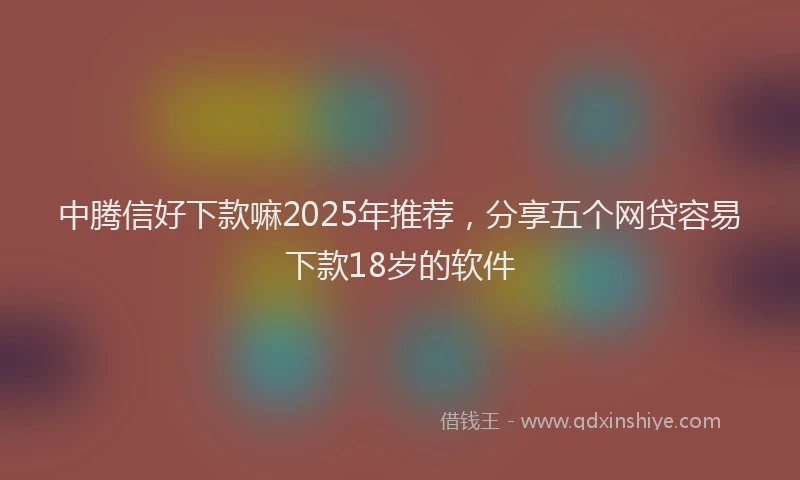 中腾信好下款嘛2025年推荐，分享五个网贷容易下款18岁的软件