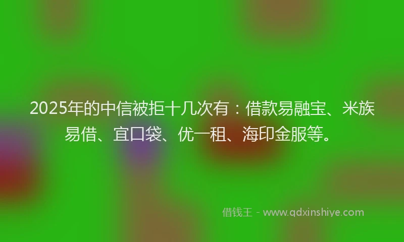 2025年的中信被拒十几次有：借款易融宝、米族易借、宜口袋、优一租、海印金服等。