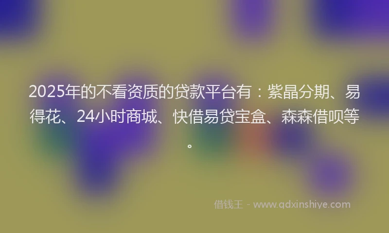 2025年的不看资质的贷款平台有：紫晶分期、易得花、24小时商城、快借易贷宝盒、森森借呗等。