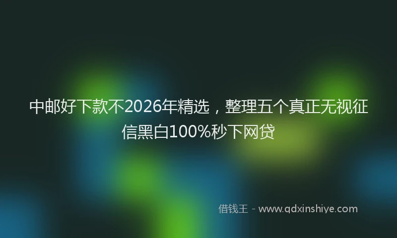 中邮好下款不2026年精选，整理五个真正无视征信黑白100%秒下网贷