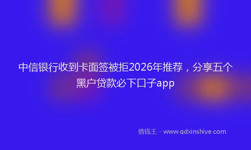 中信银行收到卡面签被拒2026年推荐，分享五个黑户贷款必下口子app