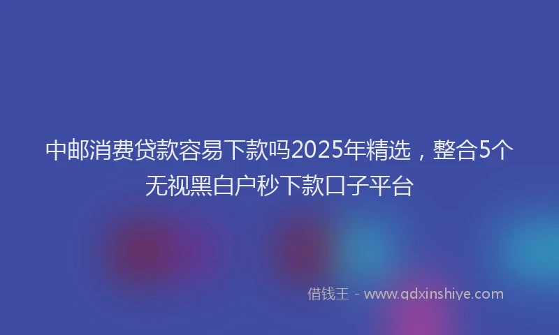 中邮消费贷款容易下款吗2025年精选，整合5个无视黑白户秒下款口子平台